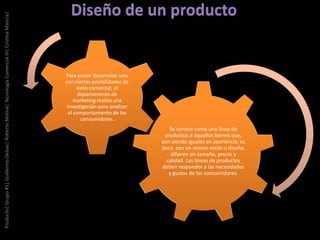 Se conoce como una línea de
productos a aquellos bienes que,
aun siendo iguales en apariencia, es
decir, con un mismo estilo o diseño,
difieren en tamaño, precio y
calidad. Las líneas de productos
deben responder a las necesidades
y gustos de los consumidores.
Para poder desarrollar uno
con ciertas posibilidades de
éxito comercial, el
departamento de
marketing realiza una
investigación para analizar
el comportamiento de los
consumidores.
Producto|Grupo#1|GuillermoDelsas|RobertoMolina|TecnologíaComercialIII|CristinaMancia|
 