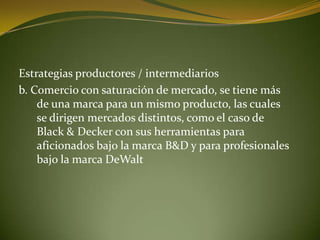 Estrategias productores / intermediarios
b. Comercio con saturación de mercado, se tiene más
    de una marca para un mismo producto, las cuales
    se dirigen mercados distintos, como el caso de
    Black & Decker con sus herramientas para
    aficionados bajo la marca B&D y para profesionales
    bajo la marca DeWalt
 