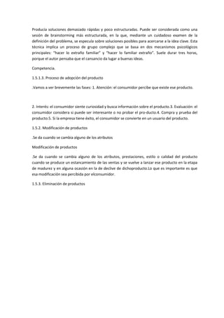 Producía soluciones demasiado rápidas y poco estructuradas. Puede ser considerada como una
sesión de brainstorming más estructurada, en la que, mediante un cuidadoso examen de la
definición del problema, se especula sobre soluciones posibles para acercarse a la idea clave. Esta
técnica implica un proceso de grupo complejo que se basa en dos mecanismos psicológicos
principales: “hacer lo extraño familiar” y “hacer lo familiar extraño”. Suele durar tres horas,
porque el autor pensaba que el cansancio da lugar a buenas ideas.

Competencia.

1.5.1.3. Proceso de adopción del producto

.Vamos a ver brevemente las fases: 1. Atención: el consumidor percibe que existe ese producto.



2. Interés: el consumidor siente curiosidad y busca información sobre el producto.3. Evaluación: el
consumidor considera si puede ser interesante o no probar el pro-ducto.4. Compra y prueba del
producto.5. Si la empresa tiene éxito, el consumidor se convierte en un usuario del producto.

1.5.2. Modificación de productos

.Se da cuando se cambia alguno de los atributos

Modificación de productos

.Se da cuando se cambia alguno de los atributos, prestaciones, estilo o calidad del producto
cuando se produce un estancamiento de las ventas y se vuelve a lanzar ese producto en la etapa
de madurez y en alguna ocasión en la de declive de dichoproducto.Lo que es importante es que
esa modificación sea percibida por elconsumidor.

1.5.3. Eliminación de productos
 