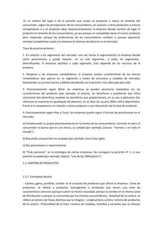 .Es un análisis del lugar o de la posición que ocupa un producto o marca en lamente del
consumidor, según las percepciones de los consumidores, en relación a otros productos o marcas
competidores o a un producto ideal. Reposicionamiento: la empresa decide cambiar de lugar el
producto en lamente de los consumidores, ya sea porque un competidor lance el mismo producto
pero mejorado, porque las preferencias de los consumidores cambien o porque aparezcan
ventajas competitivas y que a la empresa le interese recolocarse en el mercado.

Tipos de posicionamiento:

1. En relación a los segmentos del mercado: una vez hecha la segmentación la empresa decide
cómo posicionarse, y puede hacerlo:- en un solo segmento.- a todos los segmentos.-
diversificando: la empresa satisface a cada segmento. Esto depende de los recursos de la
empresa.

2. Respecto a las empresas competidoras: la empresa analiza características de las marcas
competidoras que operan en su segmento a través de encuestas o estadios de mercado,
detectando sus puntos fuertes y débiles decidiendo así la posición más adecuada para ella.

3. Posicionamiento según Wind: las empresas se pueden posicionar basándose en: las
características del producto (por ejemplo, el precio), los beneficios o problemas que éstos
solucionan (los dentríficos resaltan los beneficios que proporcionan), en su uso o aplicación (los
refrescos se muestran en guateques dé jóvenes), en la clase de usuario (Nike utiliza deportistas),
frente a la competencia, en relación a otros productos o por disociación de la clase de producto.

4. Posicionamiento según Ries y Trout: las empresas puede seguir 4 formas de posicionarse en el
mercado:

a) Fortaleciendo su propio posicionamiento en la mente de los consumidores. Consiste en decir al
consumidor lo buena que es una marca, su calidad (por ejemplo, Zanussi: “número 1 en todo el
mundo”).

b) Buscando una posición no ocupada (por ejemplo, Coca-Cola Light).

c) Des posicionarse o reposicionarse.

d) “Club exclusivo”: es la estrategia de ciertas empresas. No consiguen la posición nº 1, ni una
posición ocupada (por ejemplo, Repsol: “una de las 100mejores”).

1.3. CARTERA DE PRODUCTOS

.

1.3.1. Conceptos básicos

.- Cartera, gama, portfolio, surtido: es el conjunto de productos que ofrece la empresa.- Línea de
productos: se refiere a productos homogéneos o productos que tienen una serie de
características comunes (porque cubren la misma necesidad, porque se venden en el mismo canal
de distribución o porque es consumido por los mismos consumidores).- Amplitud de la cartera: se
refiere al número de líneas distintas que la integran.- Longitud de la cartera: número de productos
de la cartera.- Profundidad de la línea: número de modelos, tamaños y variantes que se ofrecen
 