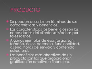 Se pueden describir en términos de sus características y beneficios. Las características los beneficios son las necesidades del cliente satisfechas por tales rasgos. Algunos ejemplos de esos rasgos son: tamaño, color, potencia, funcionalidad, diseño, horas de servicio y contenido estructural. Los beneficios más atractivos de un producto son los que proporcionan gratificación emotiva o financiera.
