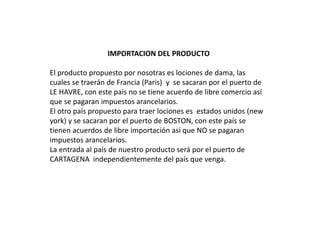 IMPORTACION DEL PRODUCTO
El producto propuesto por nosotras es lociones de dama, las
cuales se traerán de Francia (Paris) y se sacaran por el puerto de
LE HAVRE, con este país no se tiene acuerdo de libre comercio así
que se pagaran impuestos arancelarios.
El otro país propuesto para traer lociones es estados unidos (new
york) y se sacaran por el puerto de BOSTON, con este país se
tienen acuerdos de libre importación así que NO se pagaran
impuestos arancelarios.
La entrada al país de nuestro producto será por el puerto de
CARTAGENA independientemente del país que venga.
 