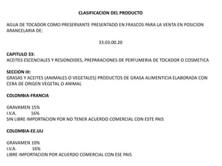 CLASIFICACION DEL PRODUCTO
AGUA DE TOCADOR COMO PRESERVANTE PRESENTADO EN FRASCOS PARA LA VENTA EN POSICION
ARANCELARIA DE:
33.03.00.20
CAPITULO 33:
ACEITES ESCENCIALES Y RESIONOIDES, PREPARACIONES DE PERFUMERIA DE TOCADOR O COSMETICA
SECCION III:
GRASAS Y ACEITES (ANIMALES O VEGETALES) PRODUCTOS DE GRASA ALIMENTICIA ELABORADA CON
CERA DE ORIGEN VEGETAL O ANIMAL
COLOMBIA-FRANCIA
GRAVAMEN 15%
I.V.A. 16%
SIN LIBRE IMPORTACION POR NO TENER ACUERDO COMERCIAL CON ESTE PAIS
COLOMBIA-EE.UU
GRAVAMEN 10%
I.V.A. 16%
LIBRE IMPORTACION POR ACUERDO COMERCIAL CON ESE PAIS
 