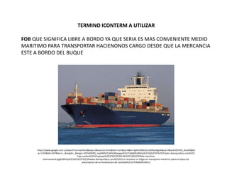 TERMINO ICONTERM A UTILIZAR
FOB QUE SIGNIFICA LIBRE A BORDO YA QUE SERIA ES MAS CONVENIENTE MEDIO
MARITIMO PARA TRANSPORTAR HACIENONOS CARGO DESDE QUE LA MERCANCIA
ESTE A BORDO DEL BUQUE
https://www.google.com.co/search?q=maritimo&espv=2&source=lnms&tbm=isch&sa=X&ei=5gihU5XSKu21sASNzoGgCA&sqi=2&ved=0CAYQ_AUoAQ&bi
w=1242&bih=607#facrc=_&imgdii=_&imgrc=H97e9SPR0_UwDM%253A%3BheqpprGVUTLN6M%3Bhttp%253A%252F%252Fstatic.diariojuridico.com%252
Fwp-content%252Fuploads%252F%252F2013%252F10%252Fflete-maritimo-
internacional.jpg%3Bhttp%253A%252F%252Fwww.diariojuridico.com%252Fel-ts-resuelve-un-litigio-en-transporte-maritimo-sobre-el-plazo-de-
prescripcion-de-la-reclamacion-de-cantidad%252F%3B600%3B412
 