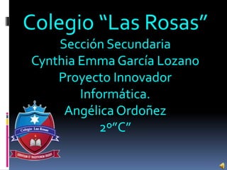 Colegio “Las Rosas”
Sección Secundaria
Cynthia Emma García Lozano
Proyecto Innovador
Informática.
Angélica Ordoñez
2º”C”
 