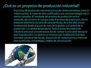 ¿Qué es un proyecto de producción industrial?
El proceso de producción industrial precisa de ciertos elementos como la
materia prima, la mano de obra cualificada y una cierta tecnología más o
menos compleja. El resultado del proceso de producción será el
producto, eje en torno al cual gira todo el proceso de producción. Dicho
producto ostentará una serie de características, de entre ellas una es
fundamental desde el punto de vista de la gestión y el control de la
producción: La calidad del producto.Todo proceso de producción
industrial precisará una estructura donde realizar la actividad necesaria
para la producción y se dará en un entorno que modificarán la propia
actividad industrial (demanda, disposición de materia prima y mano de
obra cualificada, climatología, medios de comunicación
 