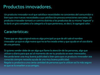 Un producto innovador es el que satisface necesidades no consientes del consumidor o
bien que crea nuevas necesidades cuya satisfacción provoca emociones concretas. Un
producto innovador tomará un camino distinto a los productos de su misma "especie" y
le dará un giro completo a la categoría a la que pertenece, es decir, le agregará valor.
Productos innovadores.
Características:
Tiene que ser algo original esto es algo principal ya que de ahí sale el nombre
innovador ya que es algo nuevo que no se ha creado antes y que ayuda en el uso diario
de una persona.
Si quieres vender debe de ser algo que llame la atención de las personas, algo que
utilicen a diario para que así al momento de ver tu producto se vean interesados.
Recuerda tener una muy buena publicidad si bien para que un producto innovador sea
conocido siempre necesita ayuda de una muy buena publicidad.
Regala tu producto a una cierta cantidad de personas que lo utilicen así lo más seguro
es que se lo enseñen a sus amigos.
 