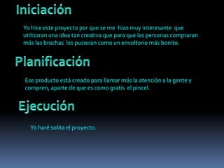 Yo hice este proyecto por que se me hizo muy interesante que
utilizaran una idea tan creativa que para que las personas compraran
más las brochas les pusieran como un envoltorio más bonito.
Ese producto está creado para llamar más la atención a la gente y
compren, aparte de que es como gratis el pincel.
Yo haré solita el proyecto.
 