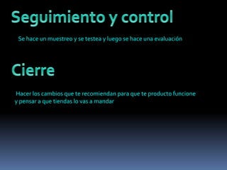 Se hace un muestreo y se testea y luego se hace una evaluación
Hacer los cambios que te recomiendan para que te producto funcione
y pensar a que tiendas lo vas a mandar
 