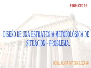 PRODUCTO 16 DISEÑO DE UNA ESTRATEGIA METODOLÓGICA DE  SITUACIÓN – PROBLEMA. dORA aLICIA ORTEGA LOZANO. 