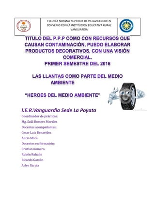 ESCUELA NORMAL SUPERIOR DE VILLAVICENCIO EN
CONVENIO CON LA INSTITUCION EDUCATIVA RURAL
VANGUARDIA
Coordinador de prácticas:
Mg. Saúl Romero Morales
Docentes acompañantes:
Cesar Luis Benavides
Alirio Mora
Docentes en formación:
Cristian Romero
Rubén Roballo
Ricardo Garzón
Arley García
 