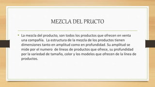 MEZCLA DEL PRUCTO
• La mezcla del producto, son todos los productos que ofrecen en venta
una compañía. La estructura de la mezcla de los productos tienen
dimensiones tanto en amplitud como en profundidad. Su amplitud se
mide por el numero de líneas de productos que ofrece, su profundidad
por la variedad de tamaño, color y los modelos que ofrecen de la línea de
productos.
 