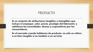 PRODUCTO
Es un conjunto de atribuciones tangibles e intangibles que
incluye el empaque, color, precio, prestigio del fabricante, y
satisfacen las necesidades, deseos y expectativas por los
consumidores.
En el mercado cuando hablamos de producto, no solo se refiere
a un bien tangible si no también a un servicio.
 