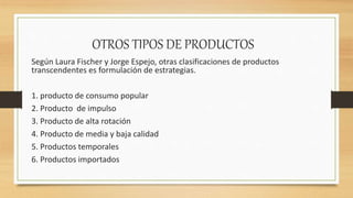 OTROS TIPOS DE PRODUCTOS
Según Laura Fischer y Jorge Espejo, otras clasificaciones de productos
transcendentes es formulación de estrategias.
1. producto de consumo popular
2. Producto de impulso
3. Producto de alta rotación
4. Producto de media y baja calidad
5. Productos temporales
6. Productos importados
 