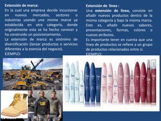 Extensión de marca:
En la cual una empresa decide incursionar
en nuevos mercados, sectores o
industrias usando una misma marca ya
establecida en otra categoría, donde
originalmente esta se ha hecho conocer y
ha construido un posicionamiento.
La extensión de marca es sinónimo de
diversificación (lanzar productos o servicios
diferentes a la esencia del negocio).
EJEMPLO:
Extensión de línea :
Una extensión de línea, consiste en
añadir nuevos productos dentro de la
misma categoría y bajo la misma marca.
Esto es, añadir nuevos sabores,
presentaciones, formas, colores o
nuevos atributos.
Es importante tener en cuenta que una
línea de productos se refiere a un grupo
de productos relacionados entre sí.
EJEMPLO:
 