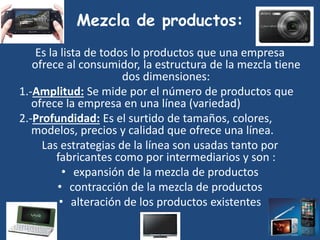 Mezcla de productos:
Es la lista de todos lo productos que una empresa
ofrece al consumidor, la estructura de la mezcla tiene
dos dimensiones:
1.-Amplitud: Se mide por el número de productos que
ofrece la empresa en una línea (variedad)
2.-Profundidad: Es el surtido de tamaños, colores,
modelos, precios y calidad que ofrece una línea.
Las estrategias de la línea son usadas tanto por
fabricantes como por intermediarios y son :
• expansión de la mezcla de productos
• contracción de la mezcla de productos
• alteración de los productos existentes
 