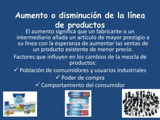 Aumento o disminución de la línea
de productos
El aumento significa que un fabricante o un
intermediario añada un artículo de mayor prestigio a
su línea con la esperanza de aumentar las ventas de
un producto existente de menor precio.
Factores que influyen en los cambios de la mezcla de
productos:
 Población de consumidores y usuarios industriales
 Poder de compra
 Comportamiento del consumidor
 