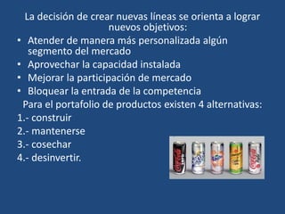 La decisión de crear nuevas líneas se orienta a lograr
nuevos objetivos:
• Atender de manera más personalizada algún
segmento del mercado
• Aprovechar la capacidad instalada
• Mejorar la participación de mercado
• Bloquear la entrada de la competencia
Para el portafolio de productos existen 4 alternativas:
1.- construir
2.- mantenerse
3.- cosechar
4.- desinvertir.
 