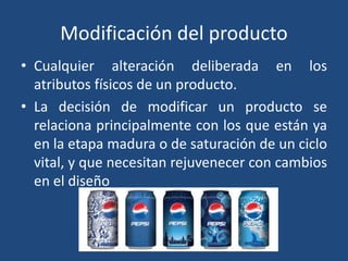 Modificación del producto
• Cualquier alteración deliberada en los
atributos físicos de un producto.
• La decisión de modificar un producto se
relaciona principalmente con los que están ya
en la etapa madura o de saturación de un ciclo
vital, y que necesitan rejuvenecer con cambios
en el diseño
 
