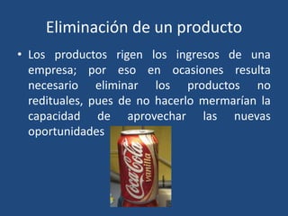 Eliminación de un producto
• Los productos rigen los ingresos de una
empresa; por eso en ocasiones resulta
necesario eliminar los productos no
redituales, pues de no hacerlo mermarían la
capacidad de aprovechar las nuevas
oportunidades
 