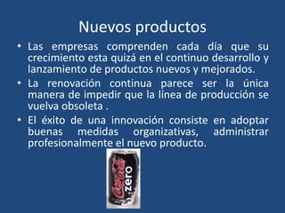 Nuevos productos
• Las empresas comprenden cada día que su
crecimiento esta quizá en el continuo desarrollo y
lanzamiento de productos nuevos y mejorados.
• La renovación continua parece ser la única
manera de impedir que la línea de producción se
vuelva obsoleta .
• El éxito de una innovación consiste en adoptar
buenas medidas organizativas, administrar
profesionalmente el nuevo producto.
 