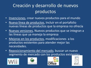 Creación y desarrollo de nuevos
productos
• Invenciones, crear nuevos productos para el mundo
• Nueva línea de productos, Incluir en el portafolio
nuevas líneas de productos que la empresa no ofrecía
• Nuevas versiones, Nuevos productos que se integran a
las líneas que ya maneja la empresa
• Mejoras en los productos, modificaciones a los
productos existentes para atender mejor las
necesidades.
• Reposicionamiento del mercado, buscar un nuevo
segmento de mercado con los productos existentes.
 