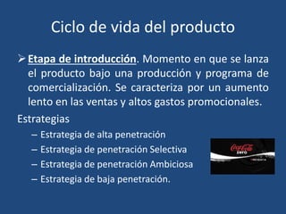 Ciclo de vida del producto
Etapa de introducción. Momento en que se lanza
el producto bajo una producción y programa de
comercialización. Se caracteriza por un aumento
lento en las ventas y altos gastos promocionales.
Estrategias
– Estrategia de alta penetración
– Estrategia de penetración Selectiva
– Estrategia de penetración Ambiciosa
– Estrategia de baja penetración.
 