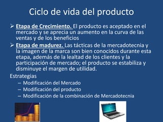 Ciclo de vida del producto
 Etapa de Crecimiento. El producto es aceptado en el
mercado y se aprecia un aumento en la curva de las
ventas y de los beneficios
 Etapa de madurez. Las tácticas de la mercadotecnia y
la imagen de la marca son bien conocidos durante esta
etapa, además de la lealtad de los clientes y la
participación de mercado; el producto se estabiliza y
disminuye el margen de utilidad.
Estrategias
– Modificación del Mercado
– Modificación del producto
– Modificación de la combinación de Mercadotecnia
 