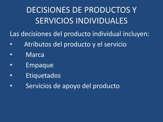 DECISIONES DE PRODUCTOS Y
SERVICIOS INDIVIDUALES
Las decisiones del producto individual incluyen:
• Atributos del producto y el servicio
• Marca
• Empaque
• Etiquetados
• Servicios de apoyo del producto
 