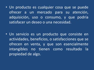 • Un producto es cualquier cosa que se puede
ofrecer a un mercado para su atención,
adquisición, uso o consumo, y que podría
satisfacer un deseo o una necesidad.
• Un servicio es un producto que consiste en
actividades, beneficios, o satisfacciones que se
ofrecen en venta, y que son esencialmente
intangibles no tienen como resultado la
propiedad de algo.
 