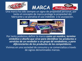 MARCA
Una marca ha sido siempre un signo de propiedad personal, por
tanto el concepto de marca protege la propiedad del
fabricante y se penaliza el uso indebido o la usurpación.
Por tanto podemos definir la marca como un nombre, termino
simbólico o diseño que sirve para identificar los productos o
servicios de un vendedor o un grupo de vendedores, y para
diferenciarlos de los productos de los competidores.
Vivimos en una sociedad de consumo y se comercializa a través
de signos denominados marcas.
 