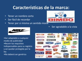 Características de la marca:
• Tener un nombre corto
• Ser fácil de recordar
• Tener por si misma un sentido moral
• Ser agradable a la vista
•Ser adaptable a cualquier
medio de publicidad
•Reunir los requisitos
indispensables para su registro
y así quedar protegida por la
ley
•No deberá ser genérica
 