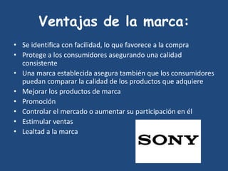 Ventajas de la marca:
• Se identifica con facilidad, lo que favorece a la compra
• Protege a los consumidores asegurando una calidad
consistente
• Una marca establecida asegura también que los consumidores
puedan comparar la calidad de los productos que adquiere
• Mejorar los productos de marca
• Promoción
• Controlar el mercado o aumentar su participación en él
• Estimular ventas
• Lealtad a la marca
 