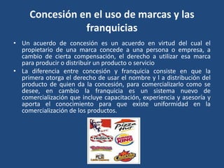 Concesión en el uso de marcas y las
franquicias
• Un acuerdo de concesión es un acuerdo en virtud del cual el
propietario de una marca concede a una persona o empresa, a
cambio de cierta compensación, el derecho a utilizar esa marca
para producir o distribuir un producto o servicio
• La diferencia entre concesión y franquicia consiste en que la
primera otorga el derecho de usar el nombre y l a distribución del
producto de quien da la concesión, para comercializarlo como se
desee, en cambio la franquicia es un sistema nuevo de
comercialización que incluye capacitación, experiencia y asesoría y
aporta el conocimiento para que existe uniformidad en la
comercialización de los productos.
 