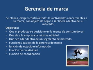 Gerencia de marca
Se planea, dirige y controla todas las actividades concernientes a
su marca, con objeto de llegar a ser líderes dentro de su
mercado.
Objetivos:
• Que el producto se posicione en la mente de consumidores.
• Que de a la empresa la máxima utilidad
• Que sea líder dentro de un segmento de mercado
• Funciones básicas de la gerencia de marca
• función de estudio e información
• Función de creatividad
• Función de coordinación
 
