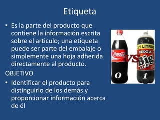 Etiqueta
• Es la parte del producto que
contiene la información escrita
sobre el articulo; una etiqueta
puede ser parte del embalaje o
simplemente una hoja adherida
directamente al producto.
OBJETIVO
• Identificar el producto para
distinguirlo de los demás y
proporcionar información acerca
de él
 