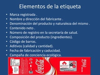 Elementos de la etiqueta
• Marca registrada .
• Nombre y dirección del fabricante .
• Denominación del producto y naturaleza del mismo .
• Contenido neto .
• Número de registro en la secretaría de salud.
• Composición del producto (ingredientes).
• Código de barras.
• Aditivos (calidad y cantidad).
• Fecha de fabricación y caducidad.
• Campaña de conciencia ecológica.
 