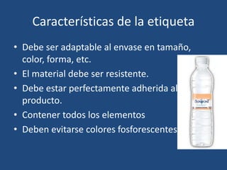 Características de la etiqueta
• Debe ser adaptable al envase en tamaño,
color, forma, etc.
• El material debe ser resistente.
• Debe estar perfectamente adherida al
producto.
• Contener todos los elementos
• Deben evitarse colores fosforescentes
 