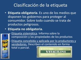 Clasificación de la etiqueta
• Etiqueta obligatoria. Es uno de los medios que
disponen los gobiernos para proteger al
consumidor. Sobre todo cuando se trata de
productos peligrosos.
• Etiqueta no obligatoria.
– Etiqueta sistemática. Informa sobre la
composición y las propiedades de los productos
– Etiqueta concebida y aplicada por lo productores y
vendedores. Describen el contenido en forma
total o parcial.
 