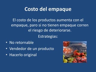 Costo del empaque
El costo de los productos aumenta con el
empaque, paro si no tienen empaque corren
el riesgo de deteriorarse.
Estrategias:
• No retornable
• Vendedor de un producto
• Hacerlo original
 