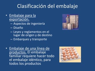 Clasificación del embalaje
• Embalaje para la
exportación.
– Aspectos de ingeniería
– Diseño
– Leyes y reglamentos en el
lugar de origen y de destino
– Embarques y transporte
• Embalaje de una línea de
productos. El embalaje
familiar requiere hacer todo
el embalaje idéntico, para
todos los productos
 