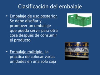 Clasificación del embalaje
• Embalaje de uso posterior.
Se debe diseñar y
promover un embalaje
que pueda servir para otra
cosa después de consumir
el producto
• Embalaje múltiple. La
practica de colocar varias
unidades en una sola caja
 