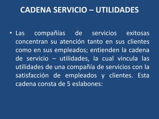 CADENA SERVICIO – UTILIDADES
• Las compañías de servicios exitosas
concentran su atención tanto en sus clientes
como en sus empleados; entienden la cadena
de servicio – utilidades, la cual vincula las
utilidades de una compañía de servicios con la
satisfacción de empleados y clientes. Esta
cadena consta de 5 eslabones:
 
