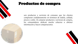 .
son productos y servicios de consumo que los clientes
compraran cuidadosamente en términos de índole, calidad,
precio y estilo. Al comprar productos y servicios de compra,
los consumidores dedican mucho esfuerzo a obtener
información y hacer comparaciones.
Productos de compra
 