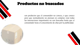 .
son productos que el consumidor no conoce, o que conoce
pero que normalmente no piensan en comprar. Casi todas
las innovaciones importantes no son buscadas hasta que el
consumidor tiene el conocimiento de ellas por la publicidad.
Productos no buscados
 