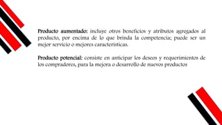 Producto aumentado: incluye otros beneficios y atributos agregados al
producto, por encima de lo que brinda la competencia; puede ser un
mejor servicio o mejores características.
Producto potencial: consiste en anticipar los deseos y requerimientos de
los compradores, para la mejora o desarrollo de nuevos productos
 