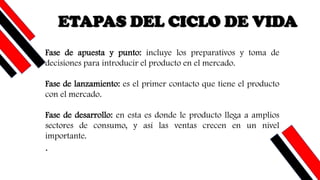 ETAPAS DEL CICLO DE VIDA
Fase de apuesta y punto: incluye los preparativos y toma de
decisiones para introducir el producto en el mercado.
Fase de lanzamiento: es el primer contacto que tiene el producto
con el mercado.
Fase de desarrollo: en esta es donde le producto llega a amplios
sectores de consumo, y así las ventas crecen en un nivel
importante.
.
 
