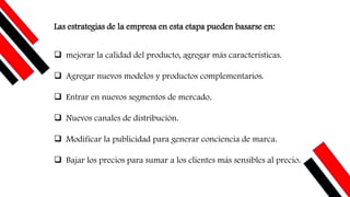 Las estrategias de la empresa en esta etapa pueden basarse en:
❑ mejorar la calidad del producto, agregar más características.
❑ Agregar nuevos modelos y productos complementarios.
❑ Entrar en nuevos segmentos de mercado.
❑ Nuevos canales de distribución.
❑ Modificar la publicidad para generar conciencia de marca.
❑ Bajar los precios para sumar a los clientes más sensibles al precio.
 