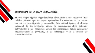 ESTRATEGIAS EN LA ETAPA DE MADUREZ:
En esta etapa algunas organizaciones abandonan a sus productos más
débiles, piensan que es mejor aprovechar los recursos en productos
nuevos, en investigación y desarrollo. Esta actitud ignora el elevado
potencial de los productos viejos. La organización debe defender
activamente a los productos viejos; los encargados deben considerar
modificaciones al producto, a las estrategias y a la mezcla de
comercialización
 