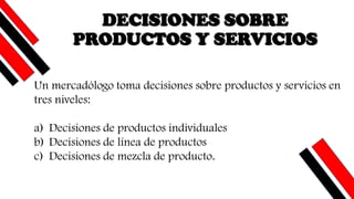 DECISIONES SOBRE
PRODUCTOS Y SERVICIOS
Un mercadólogo toma decisiones sobre productos y servicios en
tres niveles:
a) Decisiones de productos individuales
b) Decisiones de línea de productos
c) Decisiones de mezcla de producto.
 